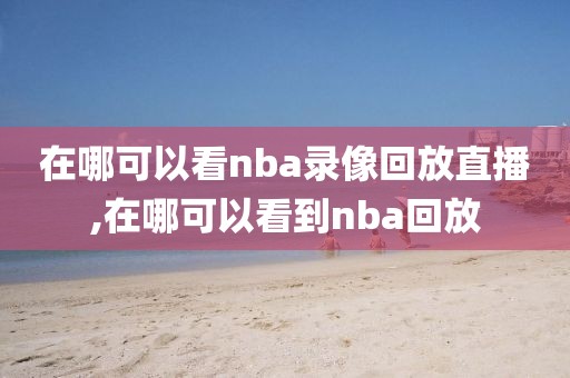 在哪可以看nba录像回放直播,在哪可以看到nba回放