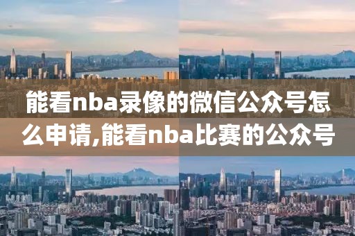 能看nba录像的微信公众号怎么申请,能看nba比赛的公众号