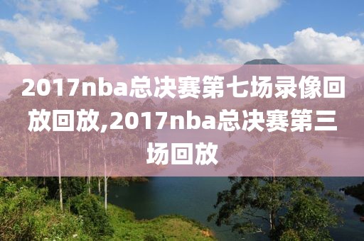 2017nba总决赛第七场录像回放回放,2017nba总决赛第三场回放