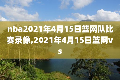 nba2021年4月15日篮网队比赛录像,2021年4月15日篮网vs