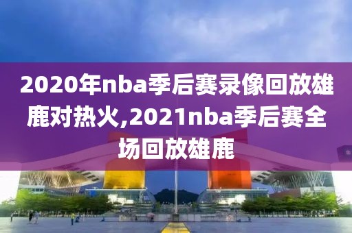2020年nba季后赛录像回放雄鹿对热火,2021nba季后赛全场回放雄鹿
