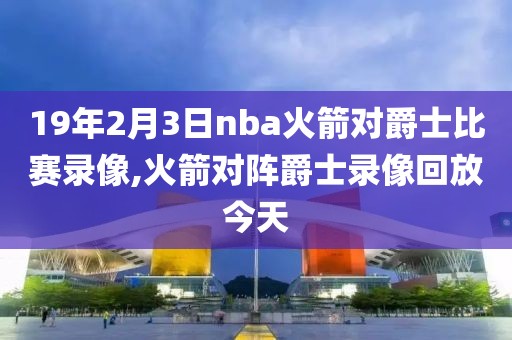 19年2月3日nba火箭对爵士比赛录像,火箭对阵爵士录像回放今天