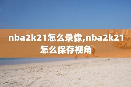 nba2k21怎么录像,nba2k21怎么保存视角