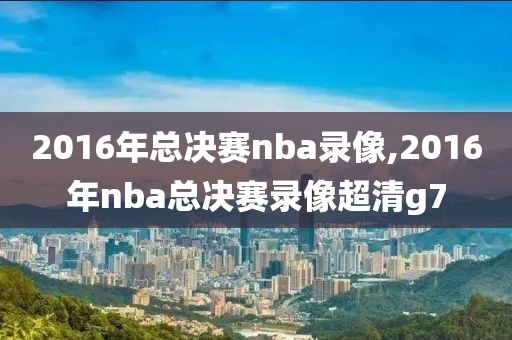 2016年总决赛nba录像,2016年nba总决赛录像超清g7