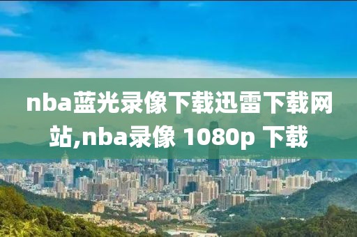 nba蓝光录像下载迅雷下载网站,nba录像 1080p 下载