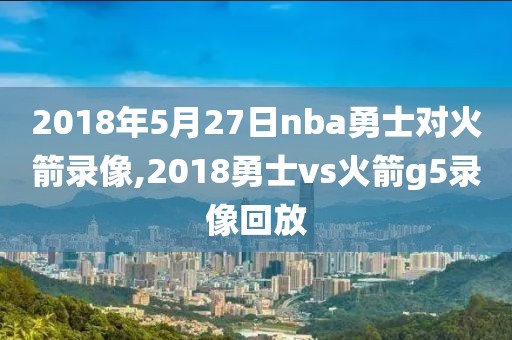 2018年5月27日nba勇士对火箭录像,2018勇士vs火箭g5录像回放