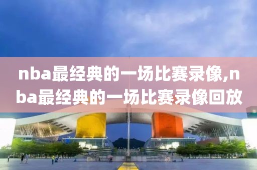nba最经典的一场比赛录像,nba最经典的一场比赛录像回放