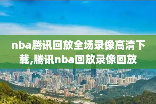 nba腾讯回放全场录像高清下载,腾讯nba回放录像回放