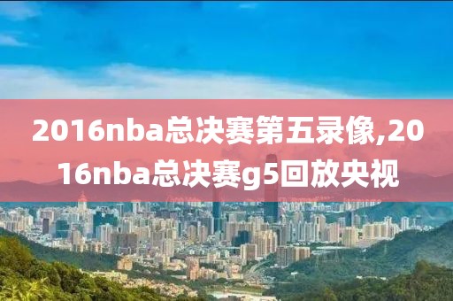 2016nba总决赛第五录像,2016nba总决赛g5回放央视