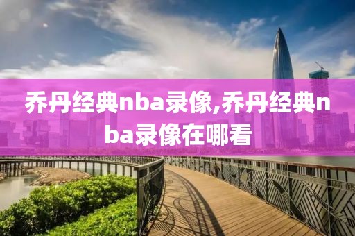乔丹经典nba录像,乔丹经典nba录像在哪看
