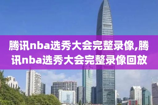腾讯nba选秀大会完整录像,腾讯nba选秀大会完整录像回放