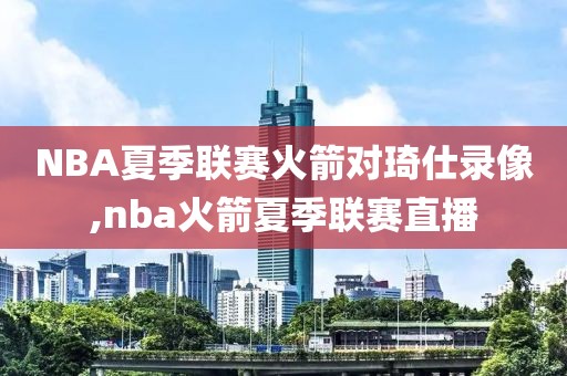 NBA夏季联赛火箭对琦仕录像,nba火箭夏季联赛直播
