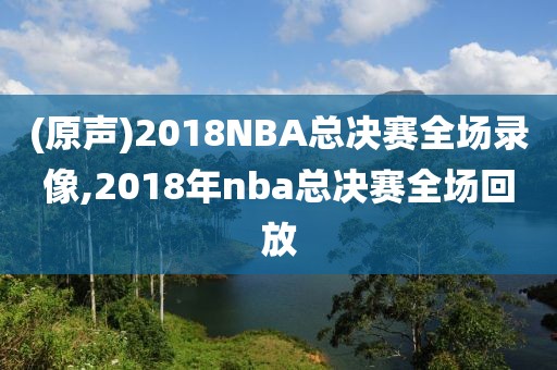(原声)2018NBA总决赛全场录像,2018年nba总决赛全场回放