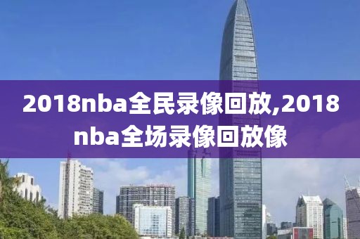 2018nba全民录像回放,2018nba全场录像回放像
