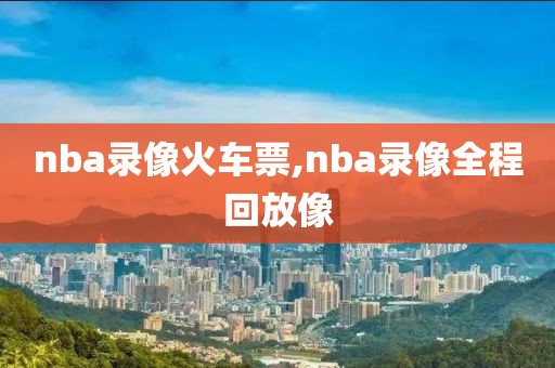nba录像火车票,nba录像全程回放像