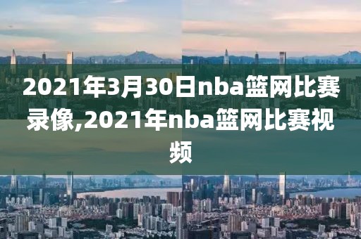 2021年3月30日nba篮网比赛录像,2021年nba篮网比赛视频
