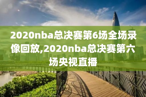2020nba总决赛第6场全场录像回放,2020nba总决赛第六场央视直播