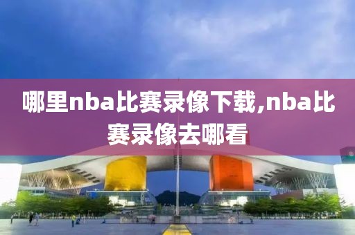 哪里nba比赛录像下载,nba比赛录像去哪看