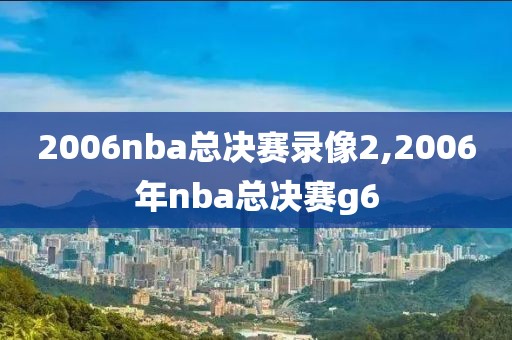 2006nba总决赛录像2,2006年nba总决赛g6