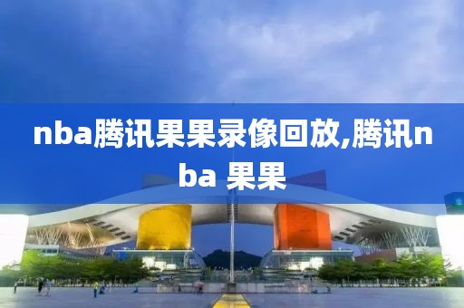 nba腾讯果果录像回放,腾讯nba 果果