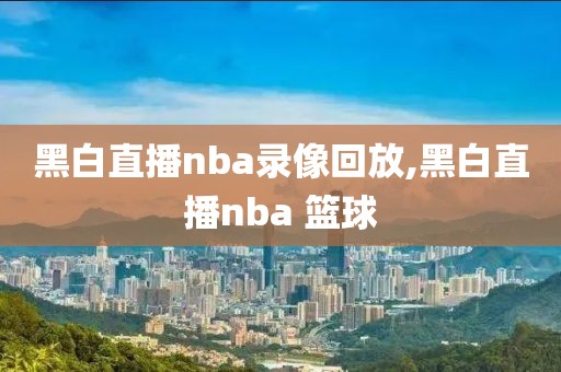 黑白直播nba录像回放,黑白直播nba 篮球