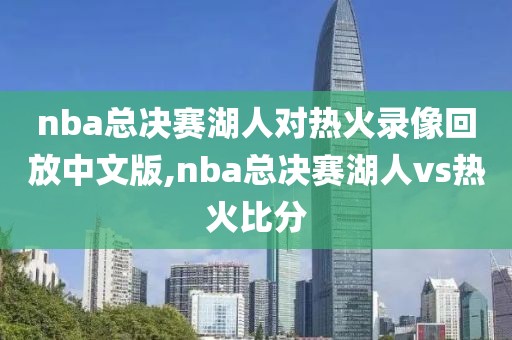 nba总决赛湖人对热火录像回放中文版,nba总决赛湖人vs热火比分