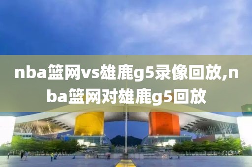 nba篮网vs雄鹿g5录像回放,nba篮网对雄鹿g5回放