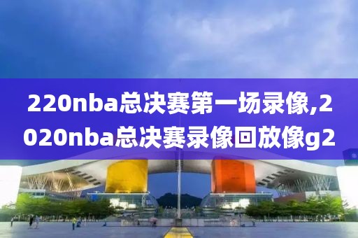 220nba总决赛第一场录像,2020nba总决赛录像回放像g2