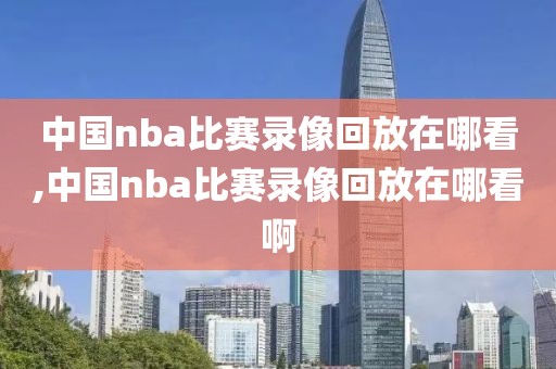 中国nba比赛录像回放在哪看,中国nba比赛录像回放在哪看啊