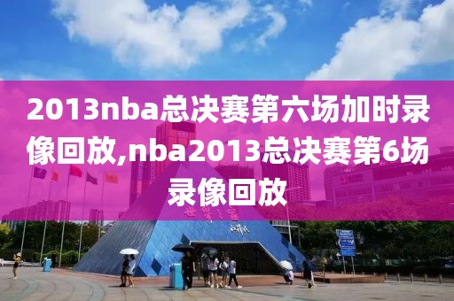 2013nba总决赛第六场加时录像回放,nba2013总决赛第6场录像回放
