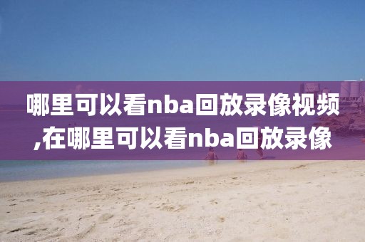 哪里可以看nba回放录像视频,在哪里可以看nba回放录像