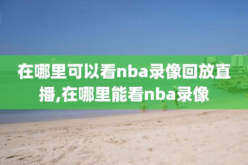 在哪里可以看nba录像回放直播,在哪里能看nba录像