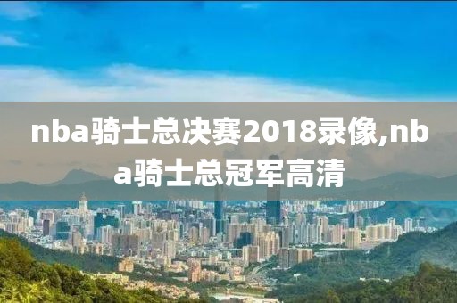 nba骑士总决赛2018录像,nba骑士总冠军高清