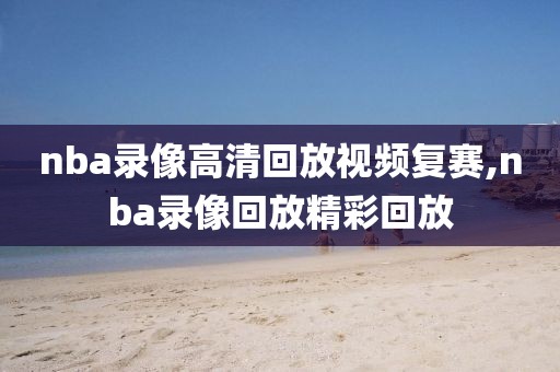 nba录像高清回放视频复赛,nba录像回放精彩回放