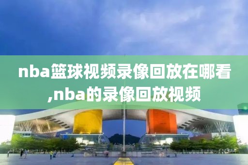 nba篮球视频录像回放在哪看,nba的录像回放视频