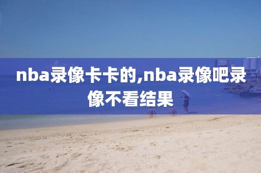 nba录像卡卡的,nba录像吧录像不看结果