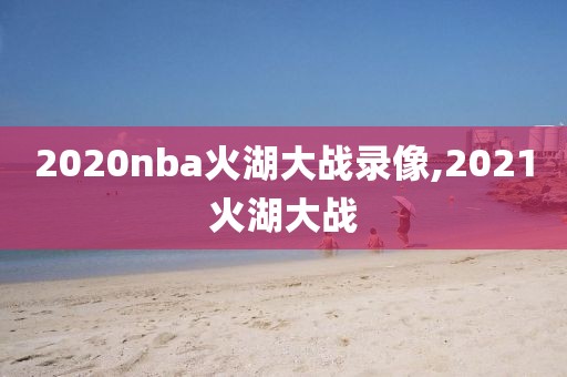 2020nba火湖大战录像,2021火湖大战