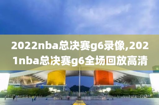 2022nba总决赛g6录像,2021nba总决赛g6全场回放高清