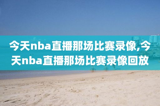 今天nba直播那场比赛录像,今天nba直播那场比赛录像回放