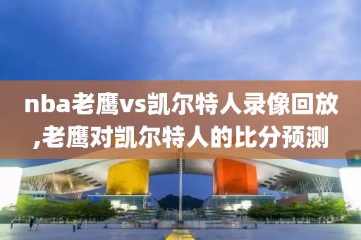 nba老鹰vs凯尔特人录像回放,老鹰对凯尔特人的比分预测