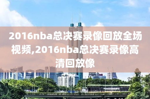 2016nba总决赛录像回放全场视频,2016nba总决赛录像高清回放像