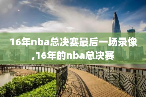 16年nba总决赛最后一场录像,16年的nba总决赛