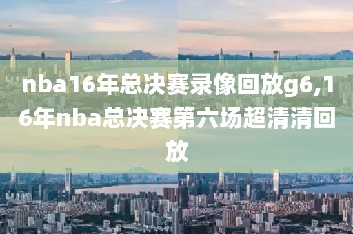 nba16年总决赛录像回放g6,16年nba总决赛第六场超清清回放