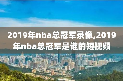 2019年nba总冠军录像,2019年nba总冠军是谁的短视频