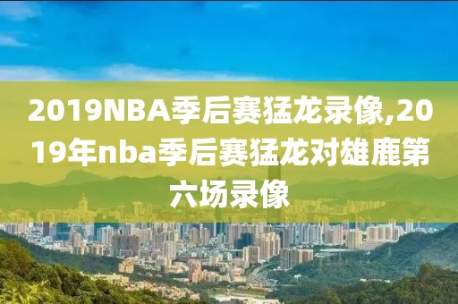 2019NBA季后赛猛龙录像,2019年nba季后赛猛龙对雄鹿第六场录像