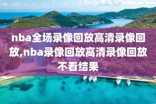nba全场录像回放高清录像回放,nba录像回放高清录像回放不看结果