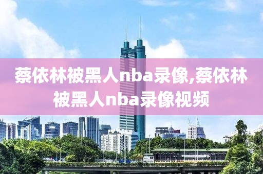 蔡依林被黑人nba录像,蔡依林被黑人nba录像视频