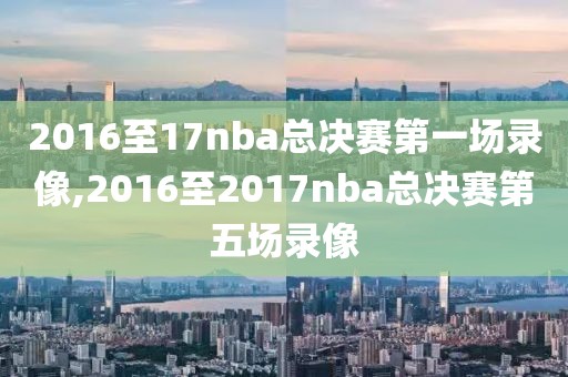 2016至17nba总决赛第一场录像,2016至2017nba总决赛第五场录像