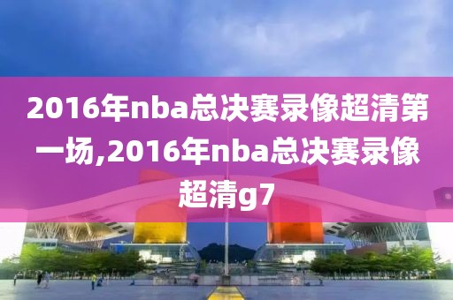 2016年nba总决赛录像超清第一场,2016年nba总决赛录像超清g7