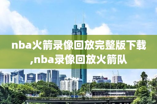 nba火箭录像回放完整版下载,nba录像回放火箭队